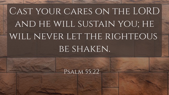 Cast your cares on the LORD and he will sustain you; he will never let the righteous be shaken. - Psalm 55:22