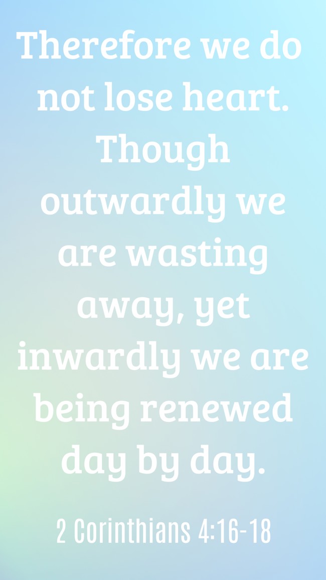 Therefore we do not lose heart. Though outwardly we are wasting away, yet inwardly we are being renewed day by day. - 2 Corinthians 4:16-18