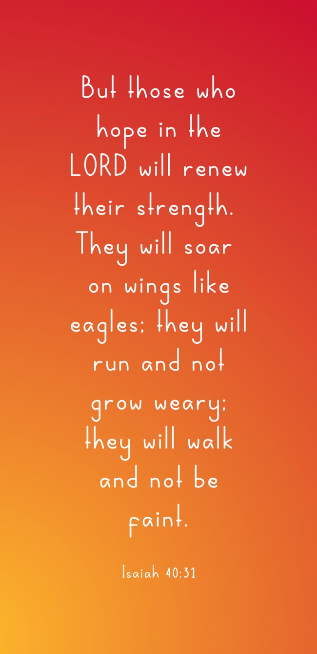 But those who hope in the LORD will renew their strength. They will soar on wings like eagles; they will run and not grow weary; they will walk and not be faint. - Isaiah 40:31