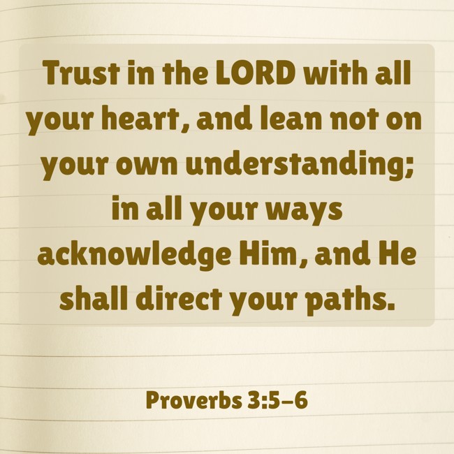 Trust in the LORD with all your heart, and lean not on your own understanding; in all your ways acknowledge Him, and He shall direct your paths. - Proverbs 3:5-6