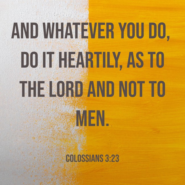 And whatever you do, do it heartily, as to the Lord and not to men. - Colossians 3:23