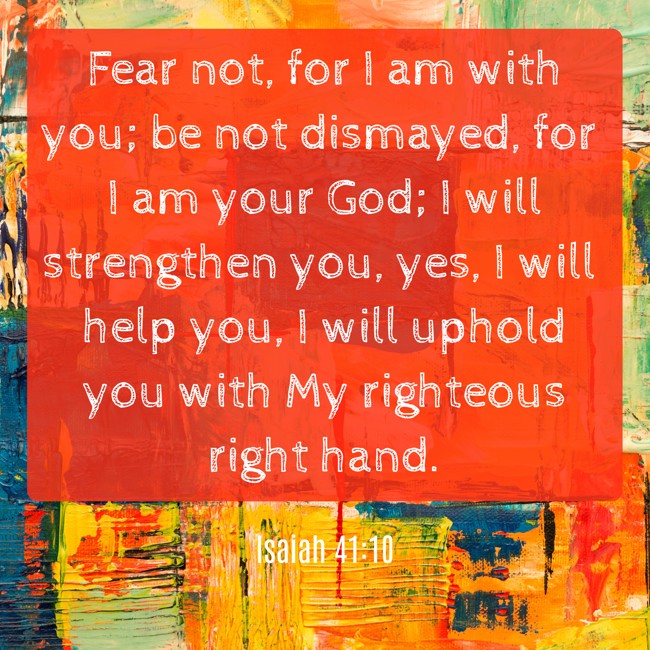 Fear not, for I am with you; be not dismayed, for I am your God; I will strengthen you, yes, I will help you, I will uphold you with My righteous right hand. - Isaiah 41:10
