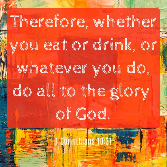 Therefore, whether you eat or drink, or whatever you do, do all to the glory of God. - 1 Corinthians 10:31