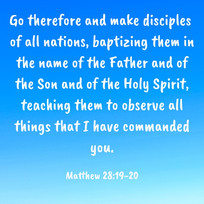 Go therefore and make disciples of all nations, baptizing them in the name of the Father and of the Son and of the Holy Spirit, teaching them to observe all things that I have commanded you. - Matthew 28:19-20