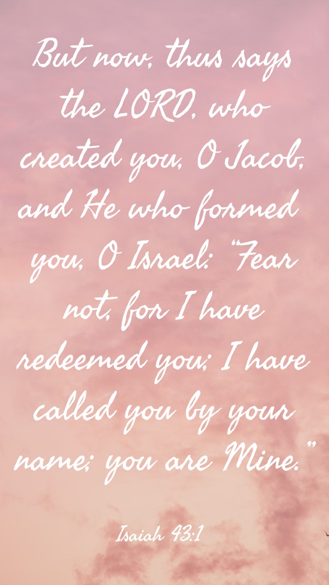 But now, thus says the LORD, who created you, O Jacob, and He who formed you, O Israel: “Fear not, for I have redeemed you; I have called you by your name; you are Mine.” - Isaiah 43:1