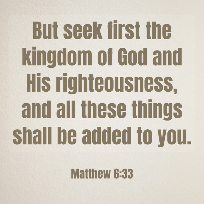 But seek first the kingdom of God and His righteousness, and all these things shall be added to you. - Matthew 6:33