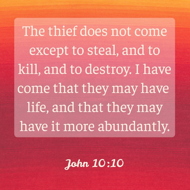 The thief does not come except to steal, and to kill, and to destroy. I have come that they may have life, and that they may have it more abundantly. - John 10:10