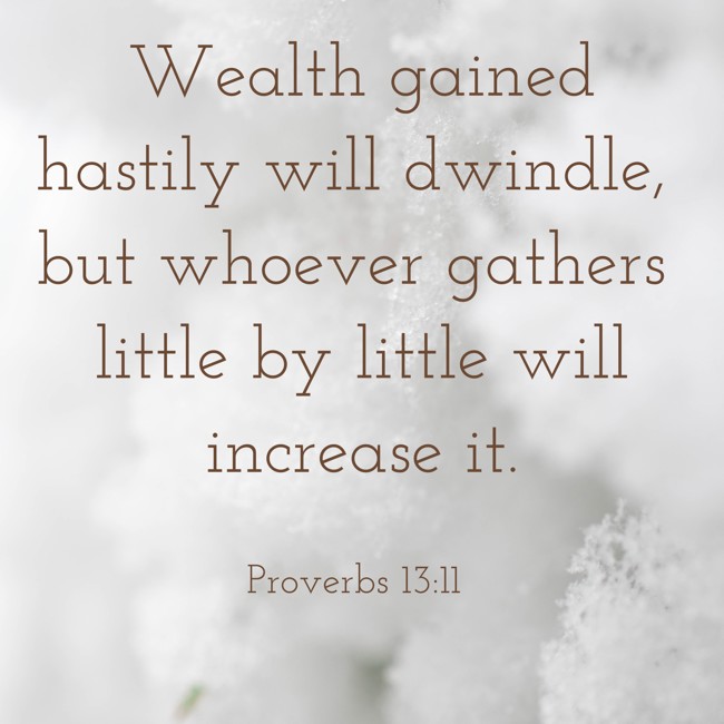 Wealth gained hastily will dwindle, but whoever gathers little by little will increase it. - Proverbs 13:11