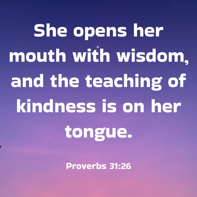 She opens her mouth with wisdom, and the teaching of kindness is on her tongue. - Proverbs 31:26