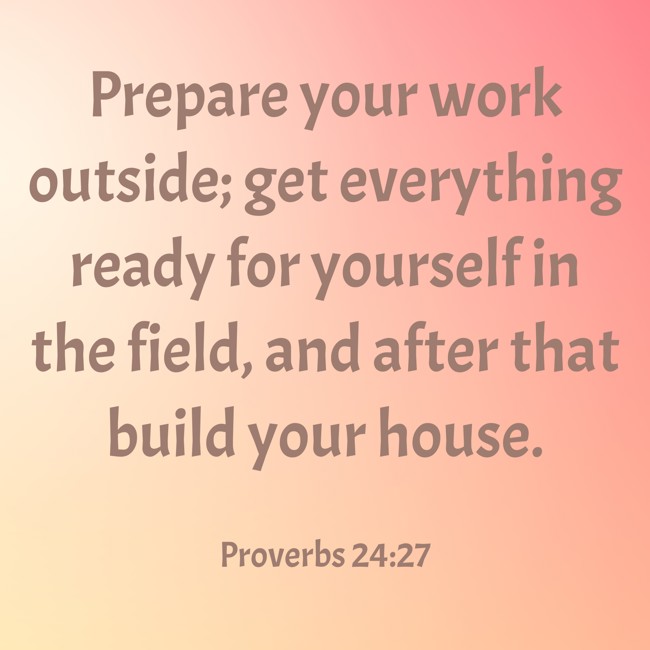 Prepare your work outside; get everything ready for yourself in the field, and after that build your house. - Proverbs 24:27