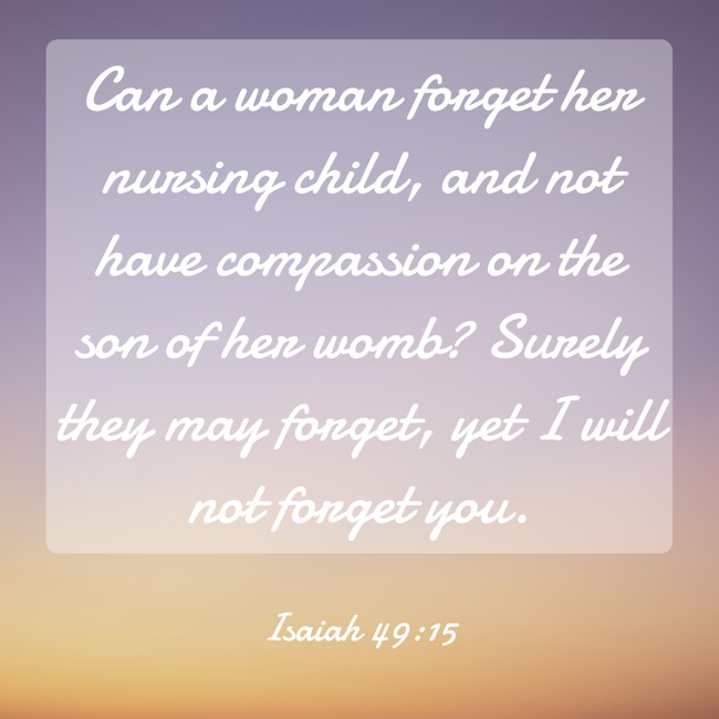 Can a woman forget her nursing child, and not have compassion on the son of her womb? Surely they may forget, yet I will not forget you. - Isaiah 49:15