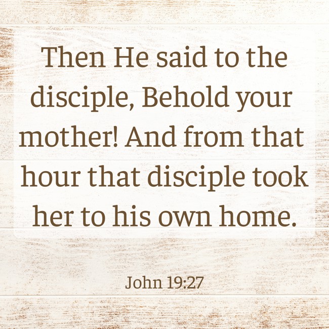Then He said to the disciple, Behold your mother! And from that hour that disciple took her to his own home. - John 19:27