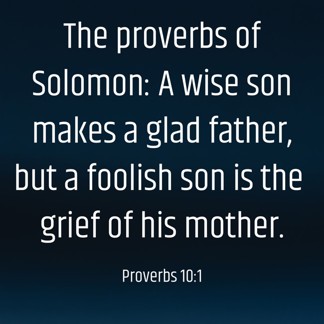 The proverbs of Solomon: A wise son makes a glad father, but a foolish son is the grief of his mother. - Proverbs 10:1