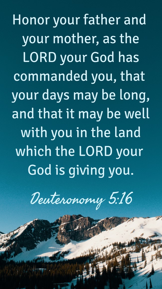 Honor your father and your mother, as the LORD your God has commanded you, that your days may be long, and that it may be well with you in the land which the LORD your God is giving you. - Deuteronomy 5:16
