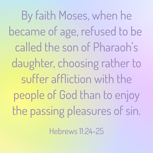 By faith Moses, when he became of age, refused to be called the son of Pharaoh’s daughter, choosing rather to suffer affliction with the people of God than to enjoy the passing pleasures of sin. - Hebrews 11:24-25