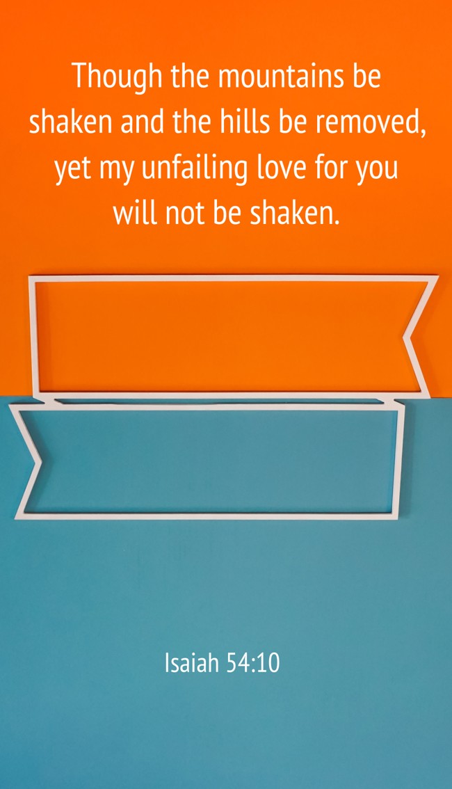 Though the mountains be shaken and the hills be removed, yet my unfailing love for you will not be shaken. - Isaiah 54:10
