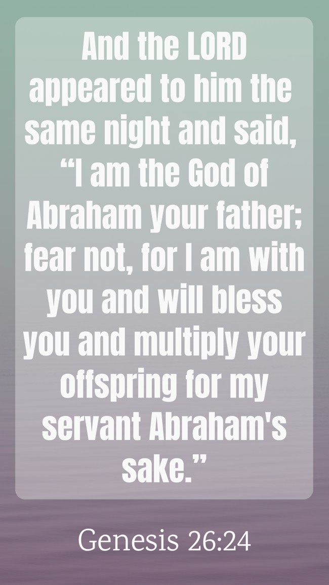 And the LORD appeared to him the same night and said, “I am the God of Abraham your father; fear not, for I am with you and will bless you and multiply your offspring for my servant Abraham's sake.” - Genesis 26:24