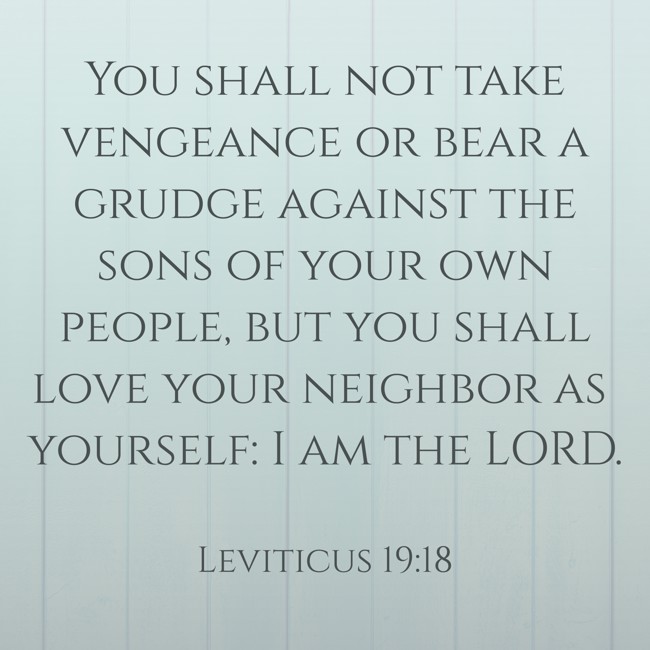 You shall not take vengeance or bear a grudge against the sons of your own people, but you shall love your neighbor as yourself: I am the LORD. - Leviticus 19:18