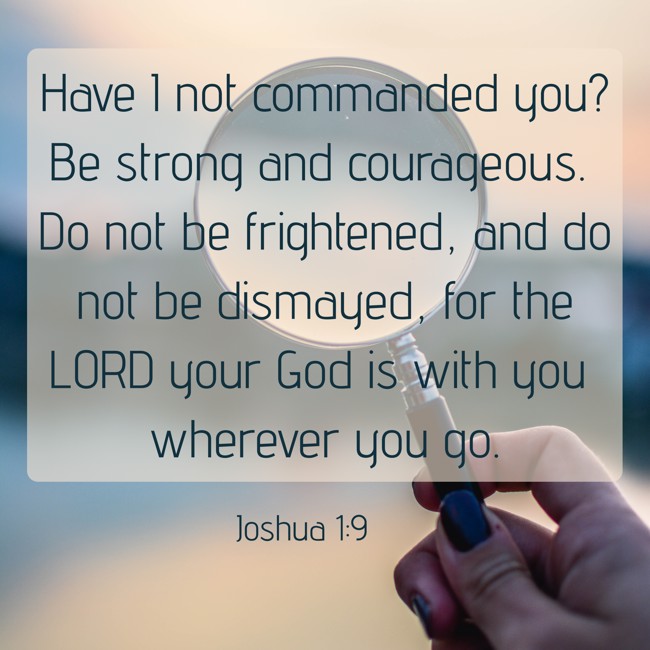 Have I not commanded you? Be strong and courageous. Do not be frightened, and do not be dismayed, for the LORD your God is with you wherever you go. - Joshua 1:9