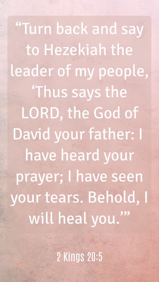 “Turn back and say to Hezekiah the leader of my people, ‘Thus says the LORD, the God of David your father: I have heard your prayer; I have seen your tears. Behold, I will heal you.’” - 2 Kings 20:5