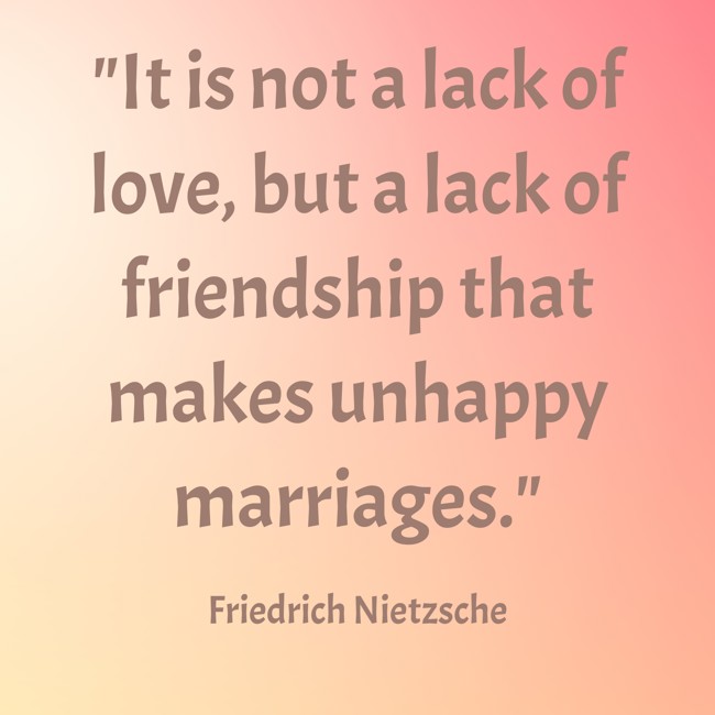 It is not a lack of love, but a lack of friendship that makes unhappy marriages. - Friedrich Nietzsche