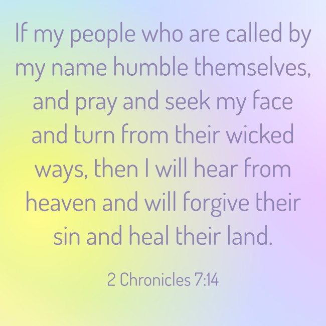 If my people who are called by my name humble themselves, and pray and seek my face and turn from their wicked ways, then I will hear from heaven and will forgive their sin and heal their land. - 2 Chronicles 7:14