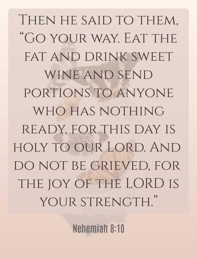 Then he said to them, “Go your way. Eat the fat and drink sweet wine and send portions to anyone who has nothing ready, for this day is holy to our Lord. And do not be grieved, for the joy of the LORD is your strength.” - Nehemiah 8:10
