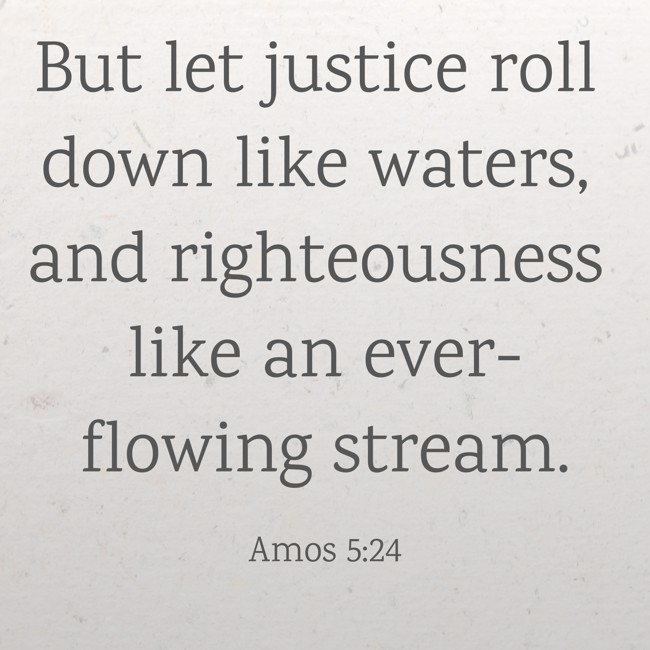 But let justice roll down like waters, and righteousness like an ever-flowing stream. - Amos 5:24