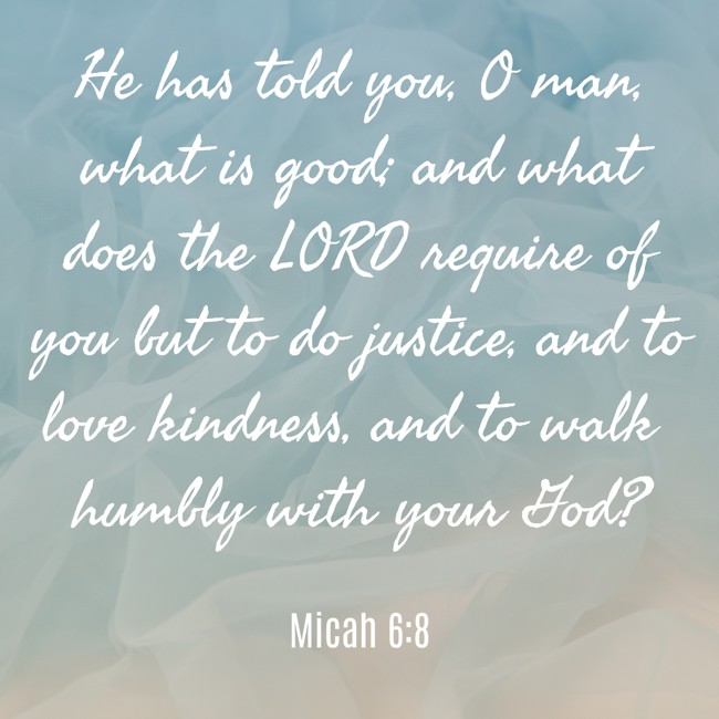 He has told you, O man, what is good; and what does the LORD require of you but to do justice, and to love kindness, and to walk humbly with your God? - Micah 6:8