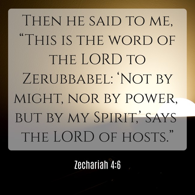 Then he said to me, “This is the word of the LORD to Zerubbabel: ‘Not by might, nor by power, but by my Spirit,’ says the LORD of hosts.” - Zechariah 4:6