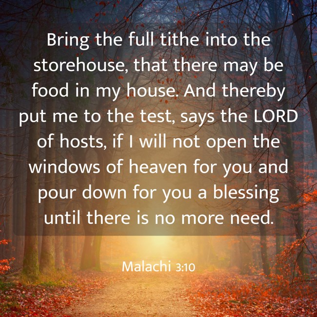 Bring the full tithe into the storehouse, that there may be food in my house. And thereby put me to the test, says the LORD of hosts, if I will not open the windows of heaven for you and pour down for you a blessing until there is no more need. - Malachi 3:10