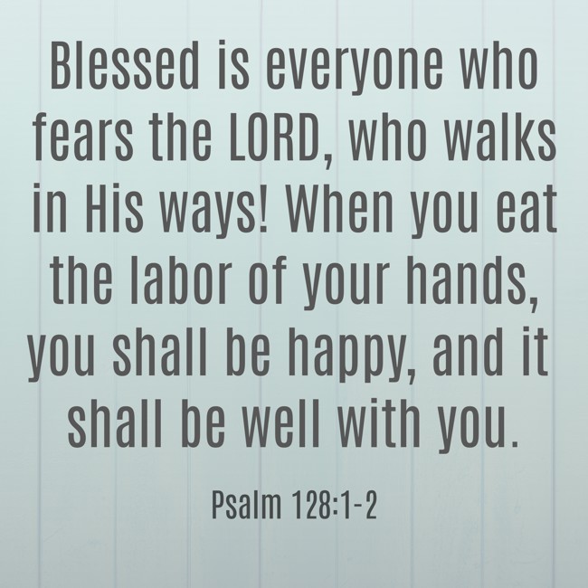 Blessed is everyone who fears the LORD, who walks in His ways! When you eat the labor of your hands, you shall be happy, and it shall be well with you. - Psalm 128:1-2