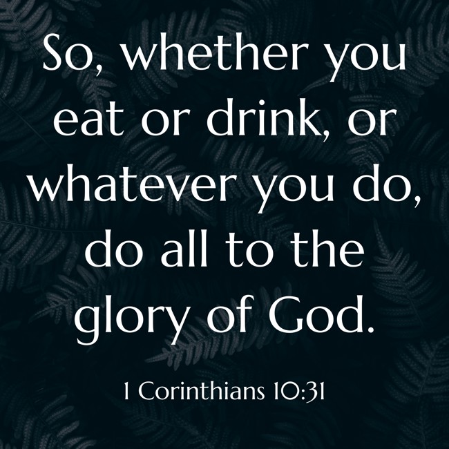 So, whether you eat or drink, or whatever you do, do all to the glory of God. - 1 Corinthians 10:31