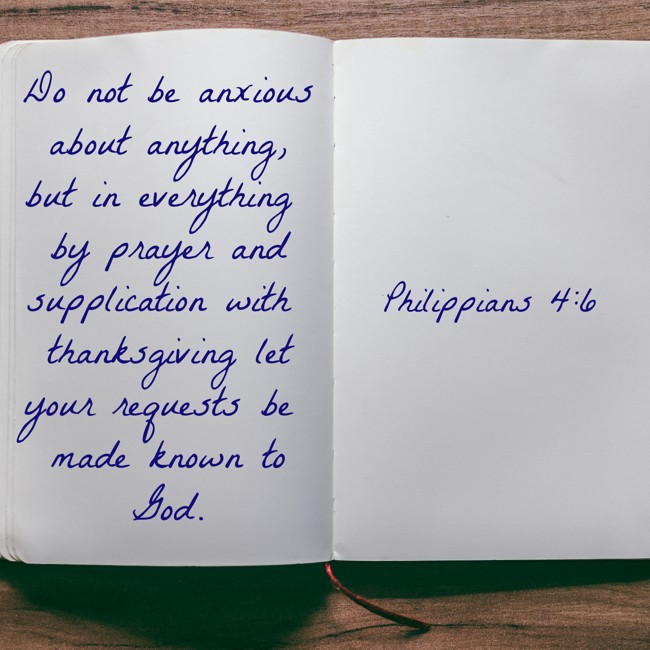 Do not be anxious about anything, but in everything by prayer and supplication with thanksgiving let your requests be made known to God. - Philippians 4:6