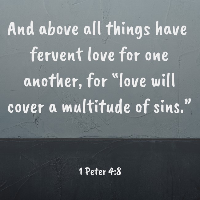 And above all things have fervent love for one another, for “love will cover a multitude of sins.” - 1 Peter 4:8
