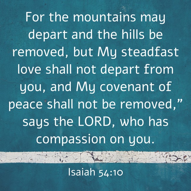 For the mountains may depart and the hills be removed, but My steadfast love shall not depart from you, and My covenant of peace shall not be removed,” says the LORD, who has compassion on you. - Isaiah 54:10