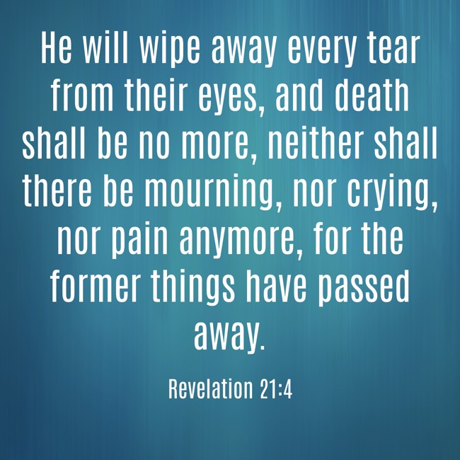 He will wipe away every tear from their eyes, and death shall be no more, neither shall there be mourning, nor crying, nor pain anymore, for the former things have passed away. - Revelation 21:4