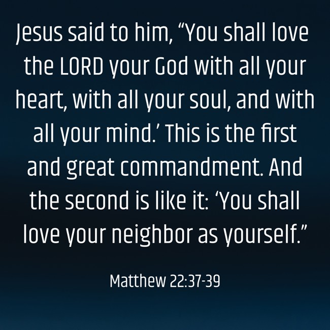 Jesus said to him, “You shall love the LORD your God with all your heart, with all your soul, and with all your mind.’ This is the first and great commandment. And the second is like it: ‘You shall love your neighbor as yourself.” - Matthew 22:37-39