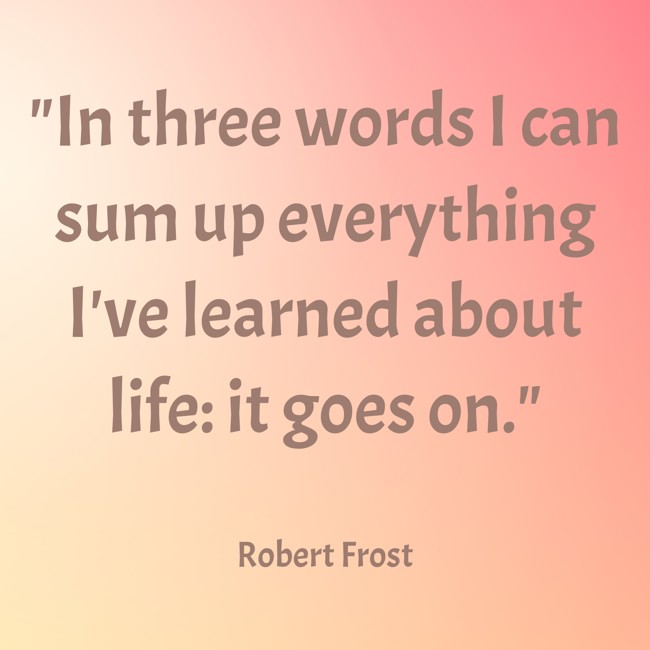 In three words I can sum up everything I've learned about life: it goes on. - Robert Frost
