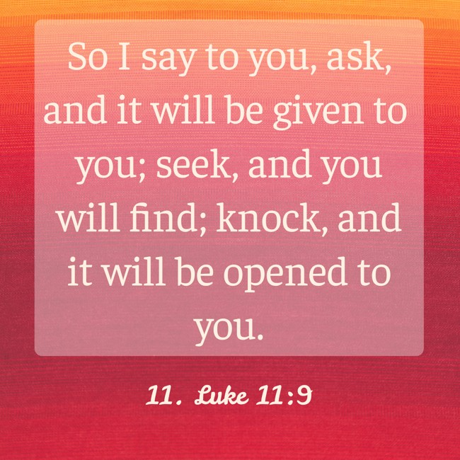 So I say to you, ask, and it will be given to you; seek, and you will find; knock, and it will be opened to you. - 11. Luke 11:9