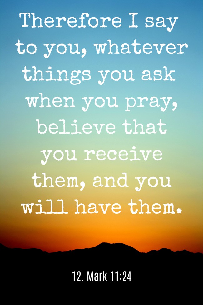 Therefore I say to you, whatever things you ask when you pray, believe that you receive them, and you will have them. - 12. Mark 11:24