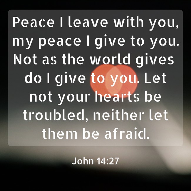 Peace I leave with you, my peace I give to you. Not as the world gives do I give to you. Let not your hearts be troubled, neither let them be afraid. - John 14:27