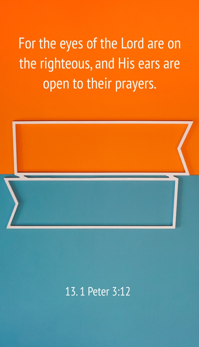 For the eyes of the Lord are on the righteous, and His ears are open to their prayers. - 13. 1 Peter 3:12