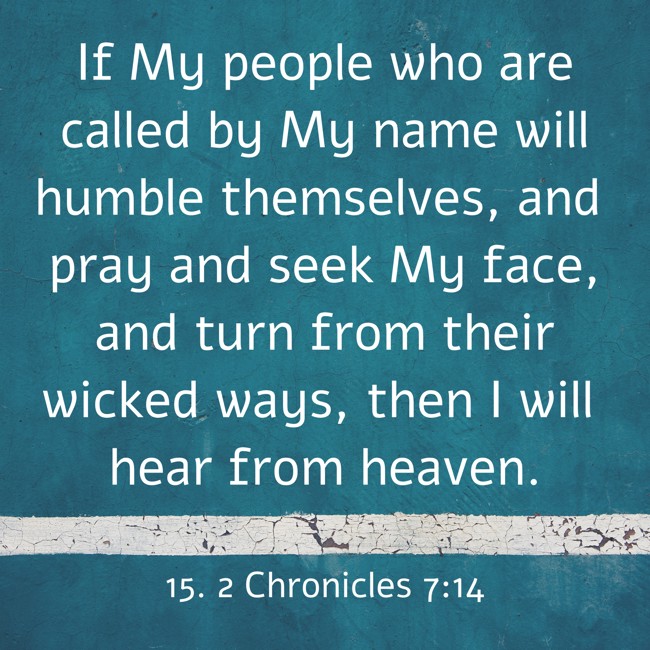 If My people who are called by My name will humble themselves, and pray and seek My face, and turn from their wicked ways, then I will hear from heaven. - 15. 2 Chronicles 7:14