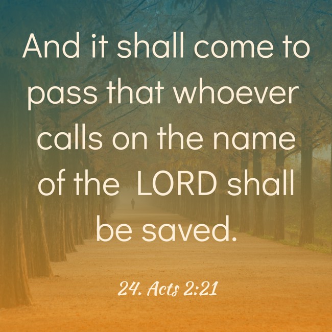 And it shall come to pass that whoever calls on the name of the LORD shall be saved. - 24. Acts 2:21