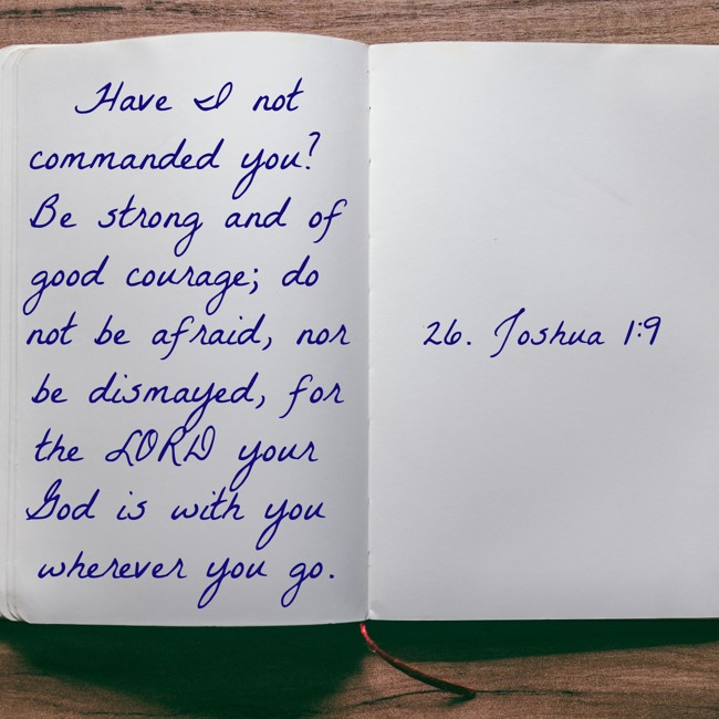 Have I not commanded you? Be strong and of good courage; do not be afraid, nor be dismayed, for the LORD your God is with you wherever you go. - 26. Joshua 1:9