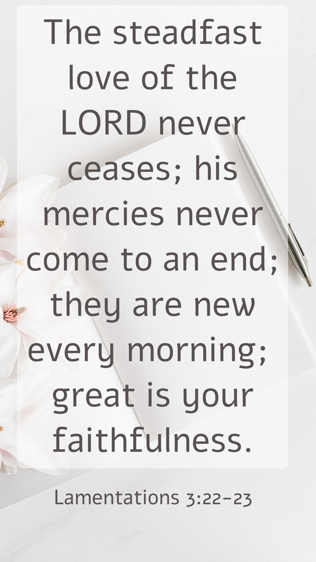 The steadfast love of the LORD never ceases; his mercies never come to an end; they are new every morning; great is your faithfulness. - Lamentations 3:22-23