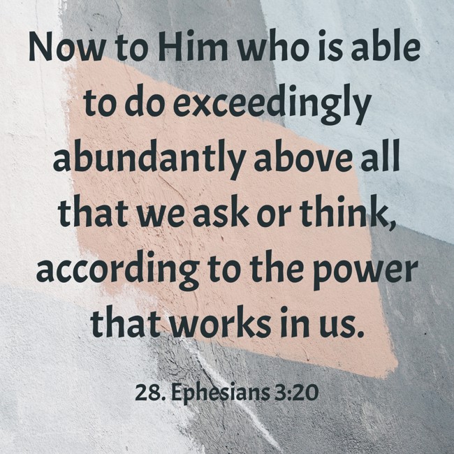 Now to Him who is able to do exceedingly abundantly above all that we ask or think, according to the power that works in us. - 28. Ephesians 3:20