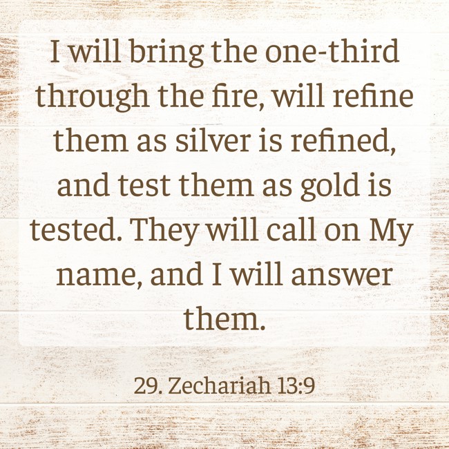 I will bring the one-third through the fire, will refine them as silver is refined, and test them as gold is tested. They will call on My name, and I will answer them. - 29. Zechariah 13:9