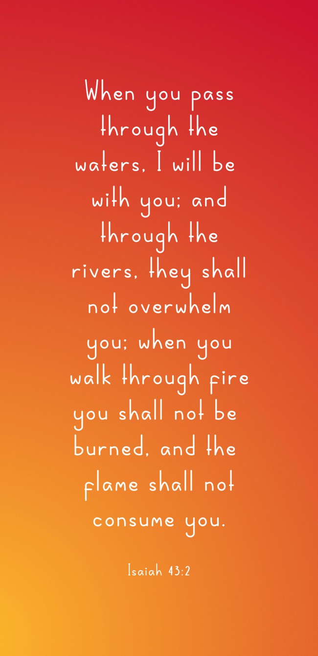 When you pass through the waters, I will be with you; and through the rivers, they shall not overwhelm you; when you walk through fire you shall not be burned, and the flame shall not consume you. - Isaiah 43:2